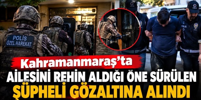 Kahramanmaraş’ta ailesini rehin aldığı öne sürülen şüpheli gözaltına alındı